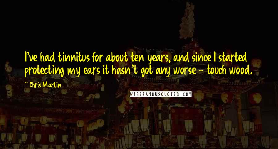 Chris Martin Quotes: I've had tinnitus for about ten years, and since I started protecting my ears it hasn't got any worse - touch wood.