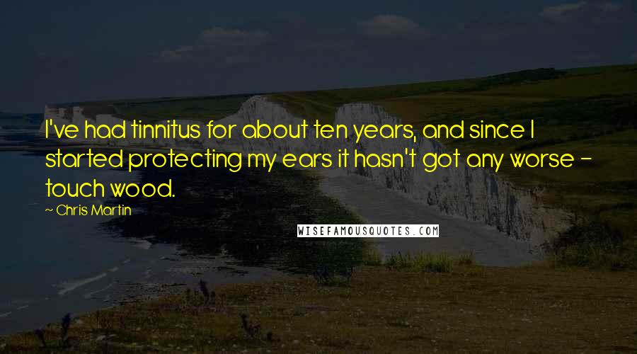 Chris Martin Quotes: I've had tinnitus for about ten years, and since I started protecting my ears it hasn't got any worse - touch wood.