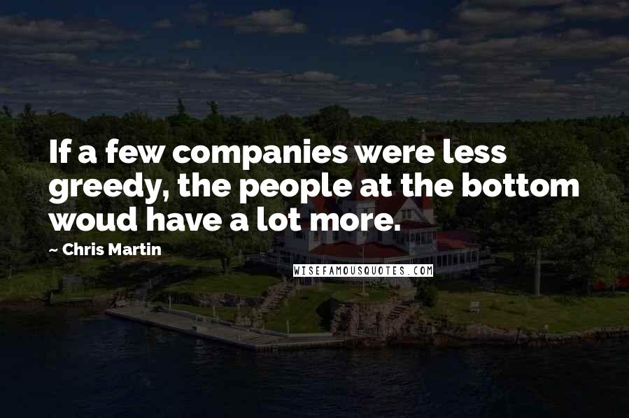 Chris Martin Quotes: If a few companies were less greedy, the people at the bottom woud have a lot more.