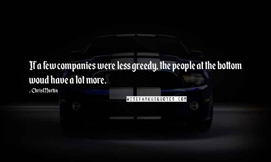 Chris Martin Quotes: If a few companies were less greedy, the people at the bottom woud have a lot more.