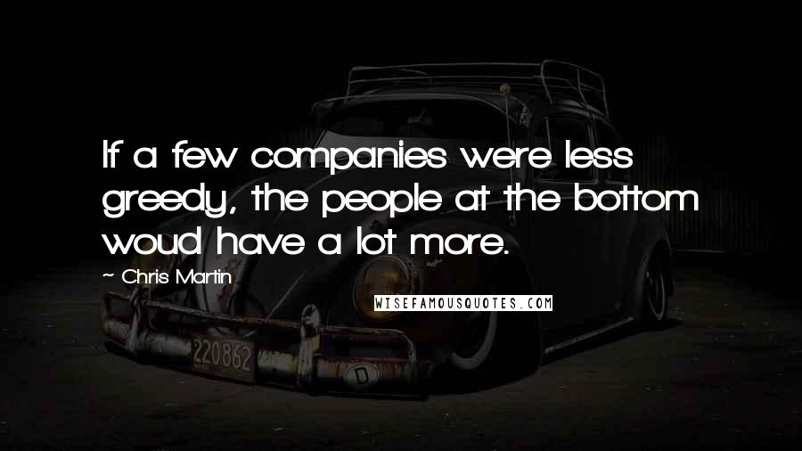 Chris Martin Quotes: If a few companies were less greedy, the people at the bottom woud have a lot more.