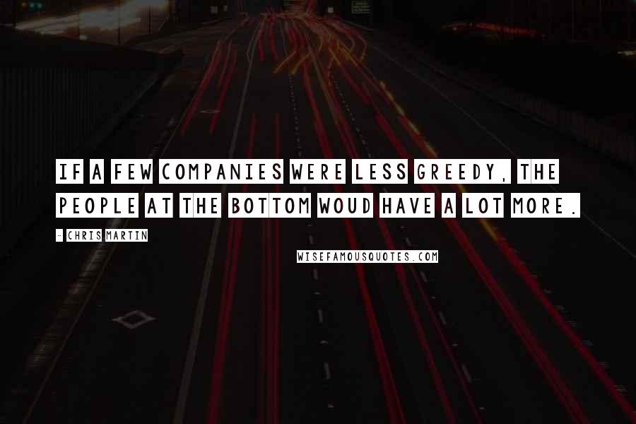 Chris Martin Quotes: If a few companies were less greedy, the people at the bottom woud have a lot more.