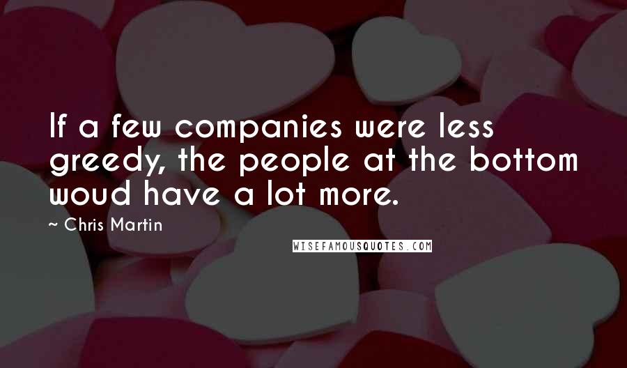 Chris Martin Quotes: If a few companies were less greedy, the people at the bottom woud have a lot more.