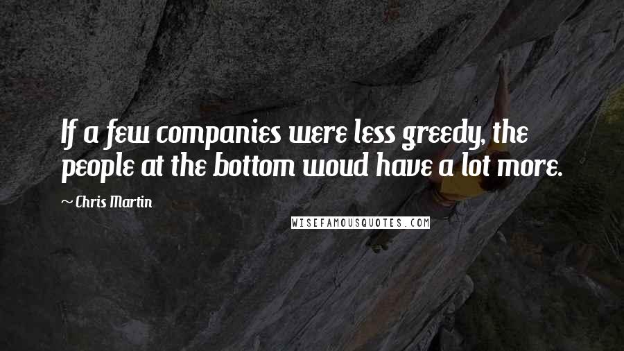 Chris Martin Quotes: If a few companies were less greedy, the people at the bottom woud have a lot more.