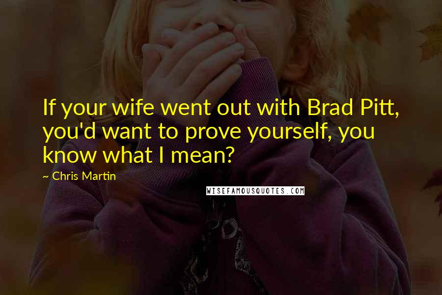 Chris Martin Quotes: If your wife went out with Brad Pitt, you'd want to prove yourself, you know what I mean?