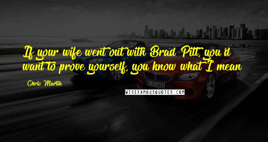 Chris Martin Quotes: If your wife went out with Brad Pitt, you'd want to prove yourself, you know what I mean?