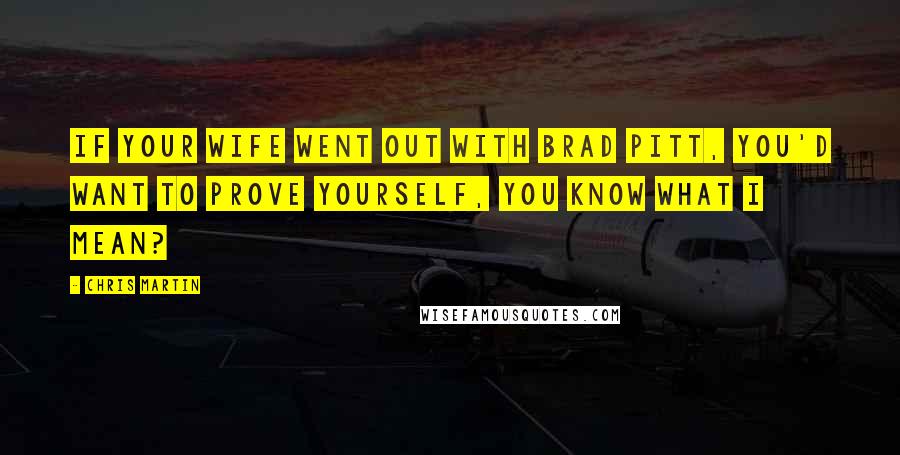 Chris Martin Quotes: If your wife went out with Brad Pitt, you'd want to prove yourself, you know what I mean?