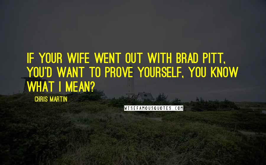 Chris Martin Quotes: If your wife went out with Brad Pitt, you'd want to prove yourself, you know what I mean?
