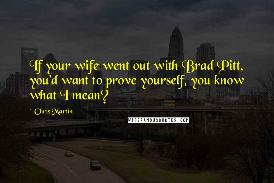 Chris Martin Quotes: If your wife went out with Brad Pitt, you'd want to prove yourself, you know what I mean?