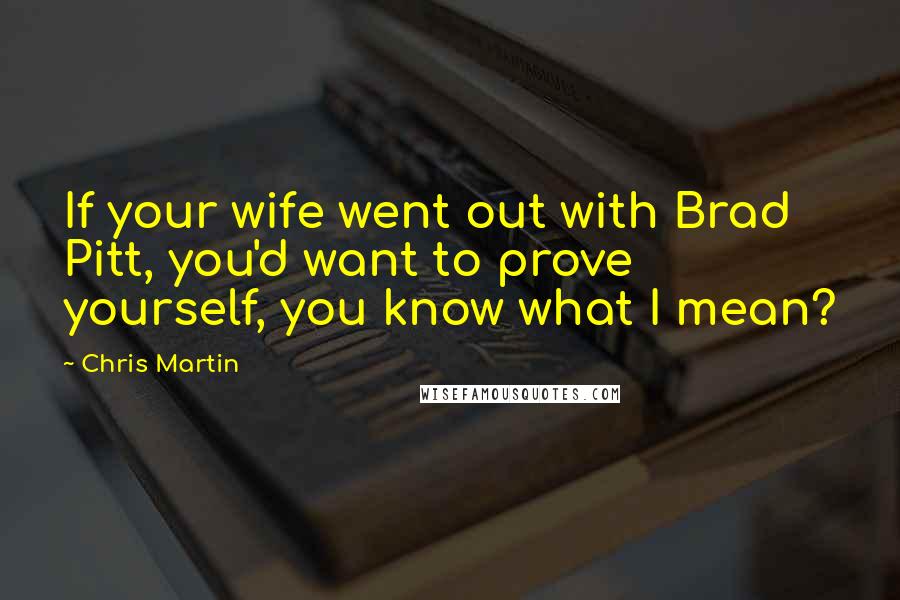 Chris Martin Quotes: If your wife went out with Brad Pitt, you'd want to prove yourself, you know what I mean?