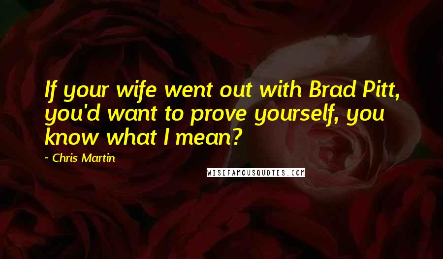 Chris Martin Quotes: If your wife went out with Brad Pitt, you'd want to prove yourself, you know what I mean?