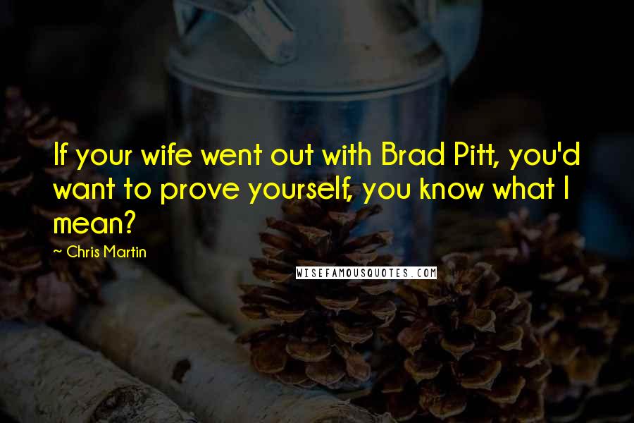 Chris Martin Quotes: If your wife went out with Brad Pitt, you'd want to prove yourself, you know what I mean?