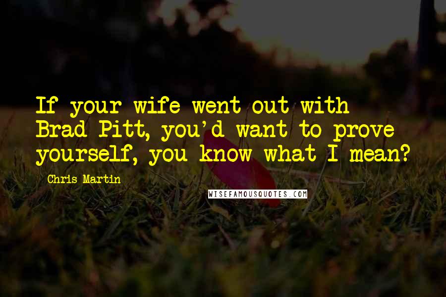 Chris Martin Quotes: If your wife went out with Brad Pitt, you'd want to prove yourself, you know what I mean?