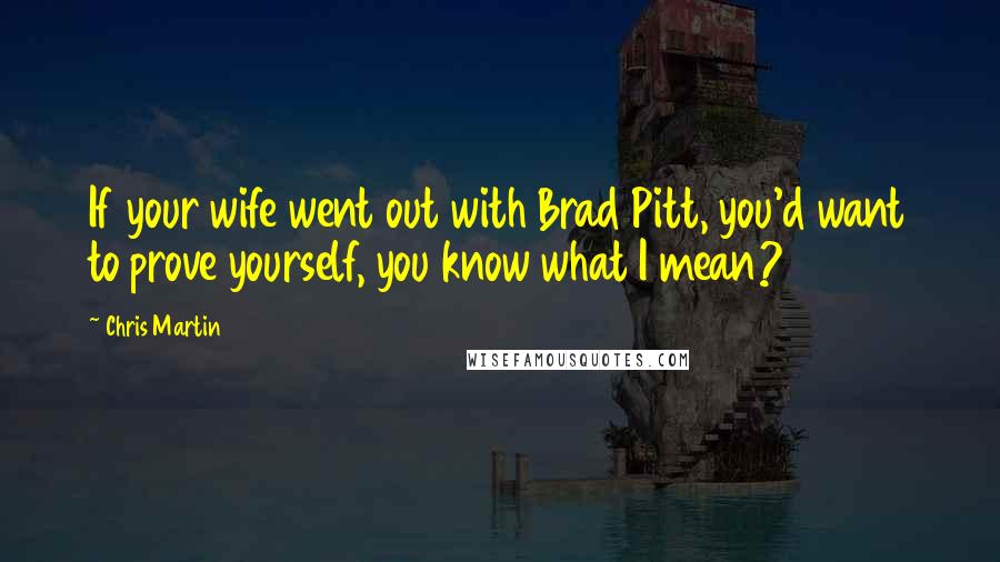 Chris Martin Quotes: If your wife went out with Brad Pitt, you'd want to prove yourself, you know what I mean?