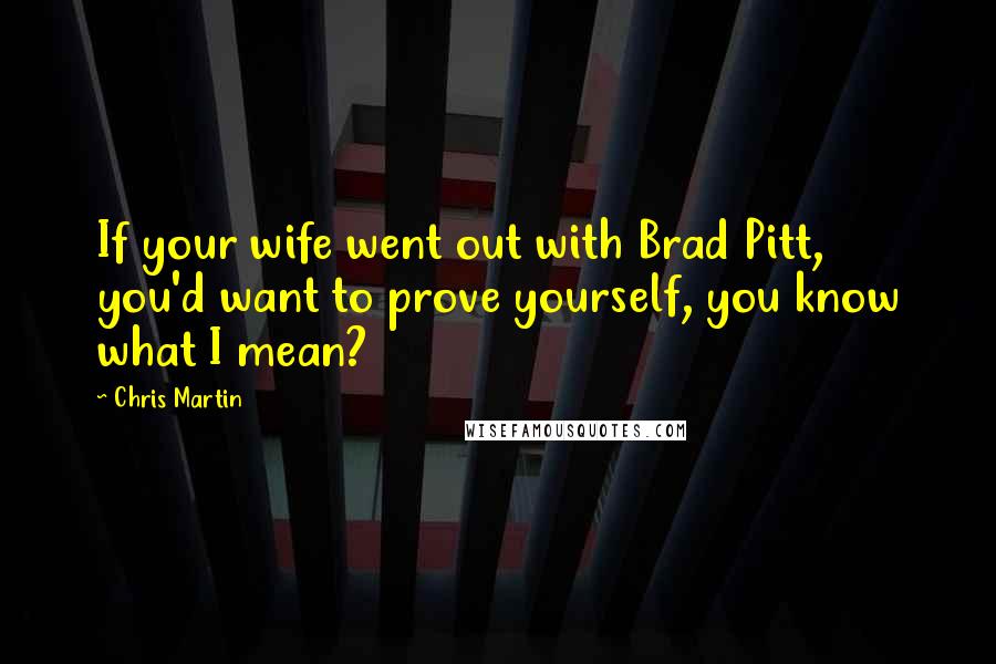 Chris Martin Quotes: If your wife went out with Brad Pitt, you'd want to prove yourself, you know what I mean?