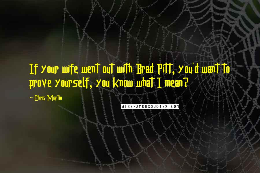 Chris Martin Quotes: If your wife went out with Brad Pitt, you'd want to prove yourself, you know what I mean?