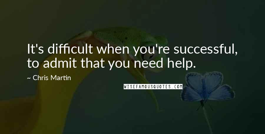 Chris Martin Quotes: It's difficult when you're successful, to admit that you need help.