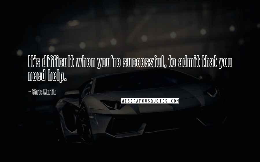 Chris Martin Quotes: It's difficult when you're successful, to admit that you need help.