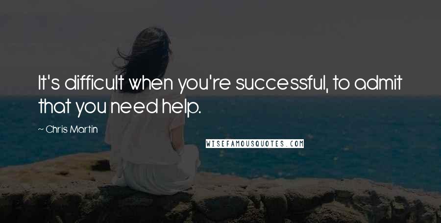 Chris Martin Quotes: It's difficult when you're successful, to admit that you need help.