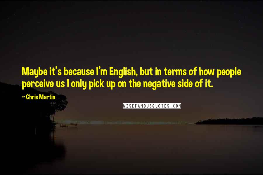 Chris Martin Quotes: Maybe it's because I'm English, but in terms of how people perceive us I only pick up on the negative side of it.