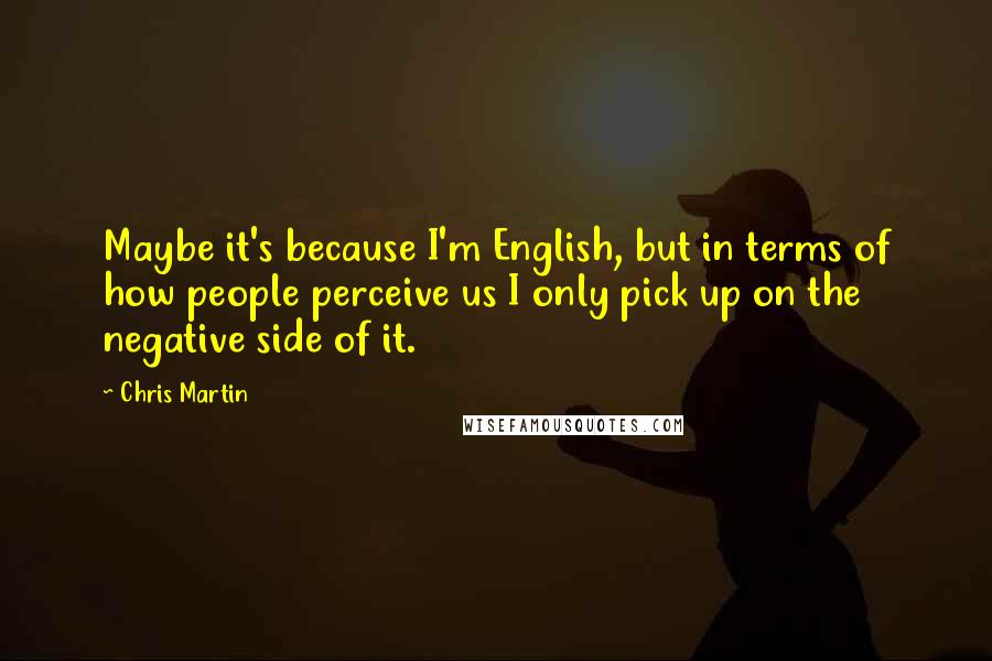 Chris Martin Quotes: Maybe it's because I'm English, but in terms of how people perceive us I only pick up on the negative side of it.