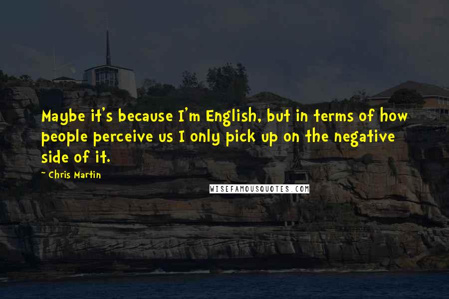 Chris Martin Quotes: Maybe it's because I'm English, but in terms of how people perceive us I only pick up on the negative side of it.