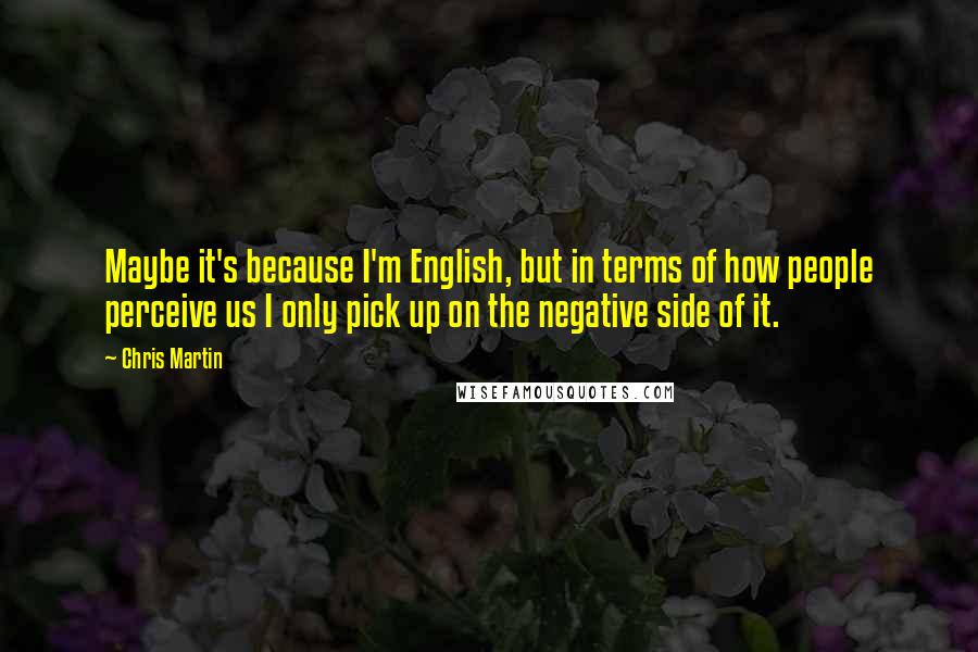 Chris Martin Quotes: Maybe it's because I'm English, but in terms of how people perceive us I only pick up on the negative side of it.