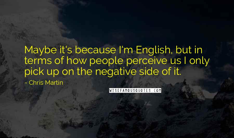 Chris Martin Quotes: Maybe it's because I'm English, but in terms of how people perceive us I only pick up on the negative side of it.