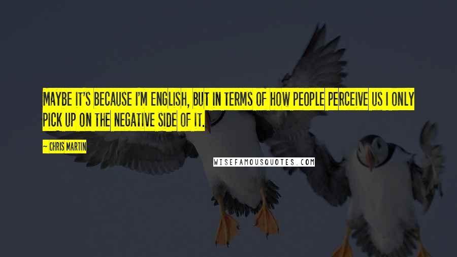 Chris Martin Quotes: Maybe it's because I'm English, but in terms of how people perceive us I only pick up on the negative side of it.