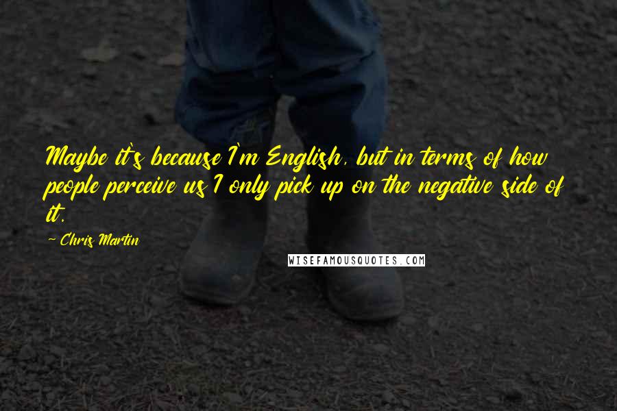 Chris Martin Quotes: Maybe it's because I'm English, but in terms of how people perceive us I only pick up on the negative side of it.