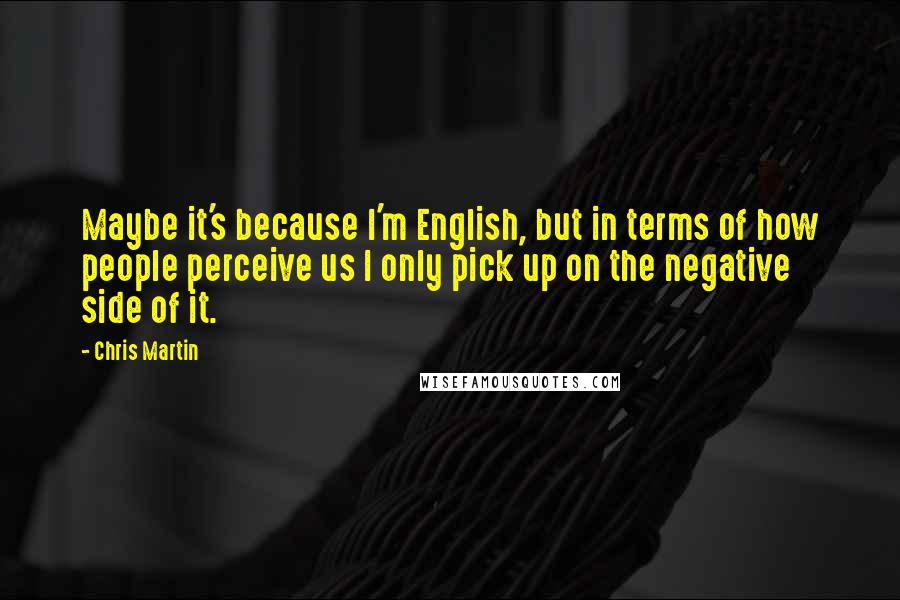Chris Martin Quotes: Maybe it's because I'm English, but in terms of how people perceive us I only pick up on the negative side of it.