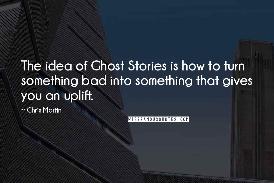 Chris Martin Quotes: The idea of Ghost Stories is how to turn something bad into something that gives you an uplift.