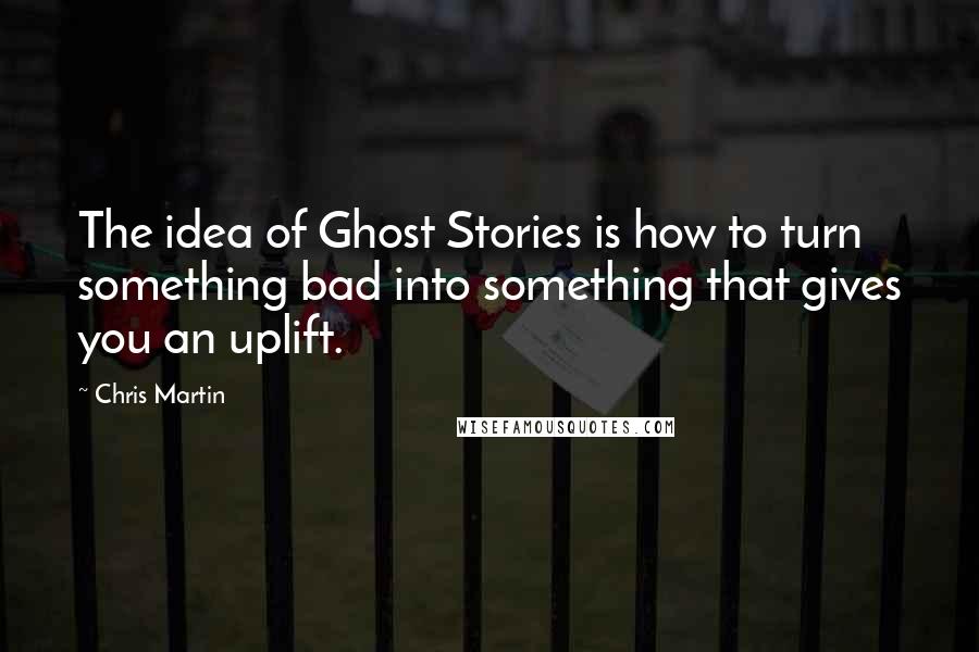 Chris Martin Quotes: The idea of Ghost Stories is how to turn something bad into something that gives you an uplift.