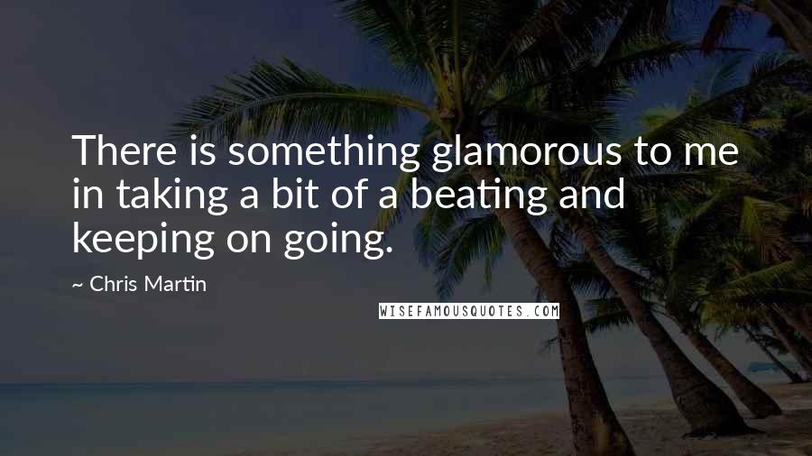 Chris Martin Quotes: There is something glamorous to me in taking a bit of a beating and keeping on going.