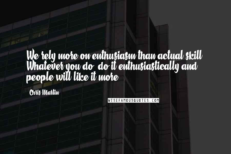 Chris Martin Quotes: We rely more on enthusiasm than actual skill. Whatever you do, do it enthusiastically and people will like it more.