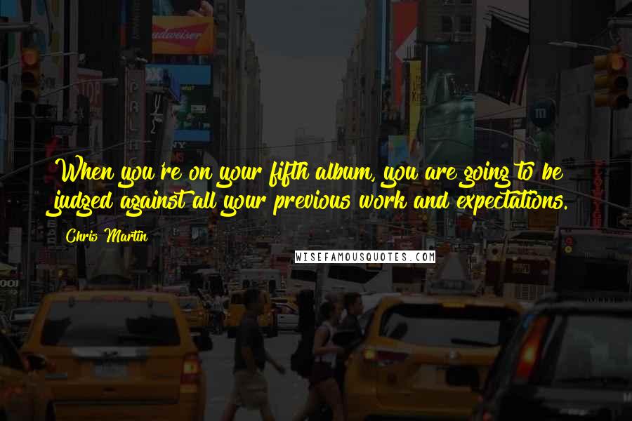 Chris Martin Quotes: When you're on your fifth album, you are going to be judged against all your previous work and expectations.