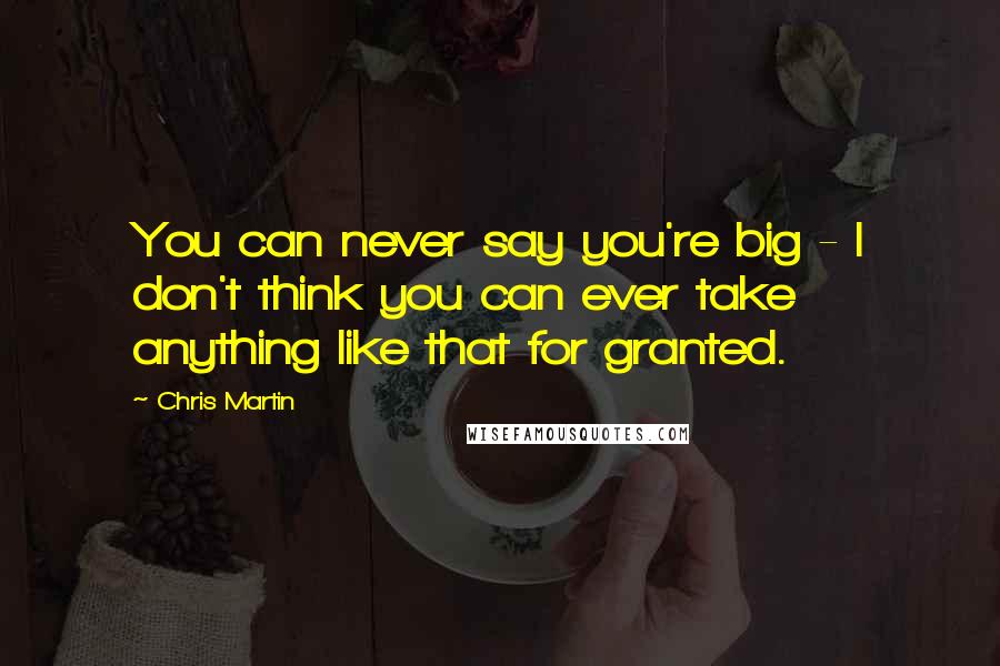 Chris Martin Quotes: You can never say you're big - I don't think you can ever take anything like that for granted.