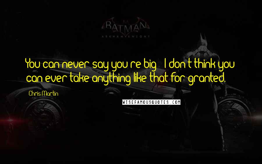 Chris Martin Quotes: You can never say you're big - I don't think you can ever take anything like that for granted.