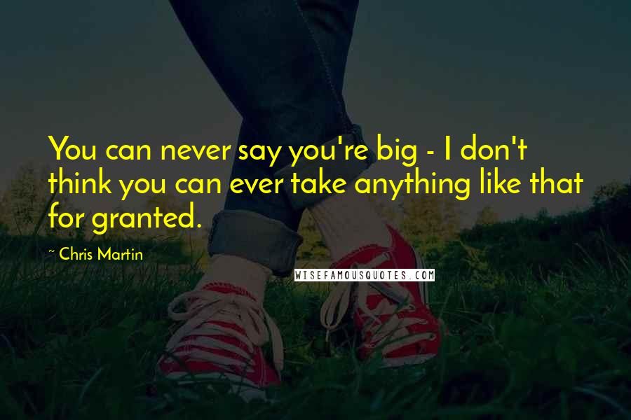 Chris Martin Quotes: You can never say you're big - I don't think you can ever take anything like that for granted.
