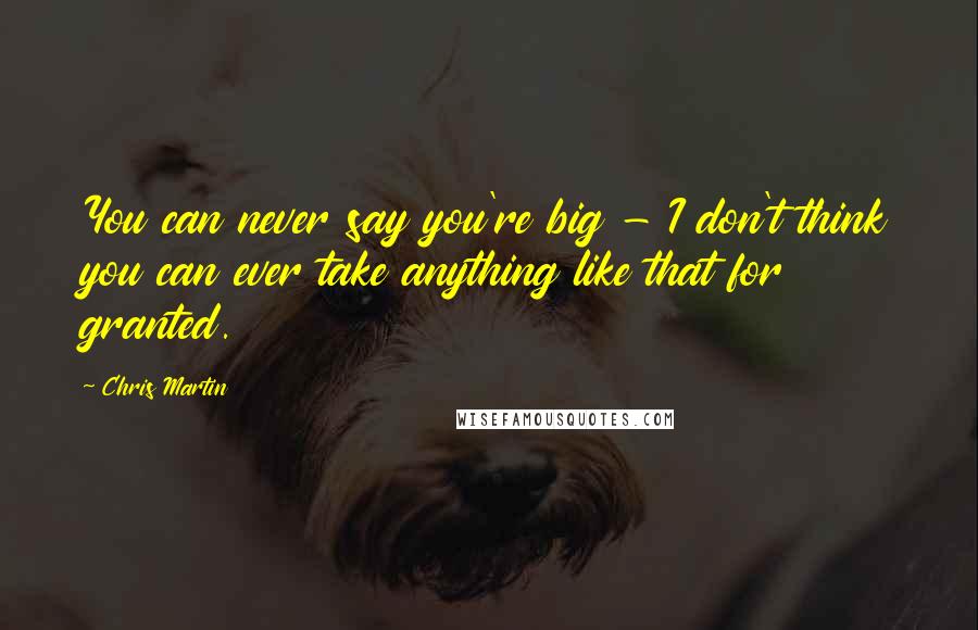 Chris Martin Quotes: You can never say you're big - I don't think you can ever take anything like that for granted.