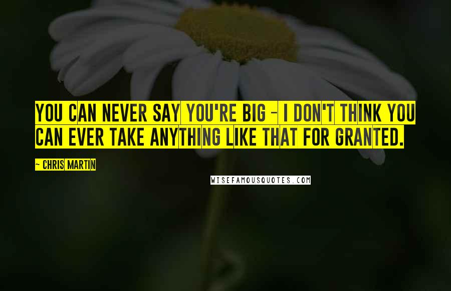 Chris Martin Quotes: You can never say you're big - I don't think you can ever take anything like that for granted.
