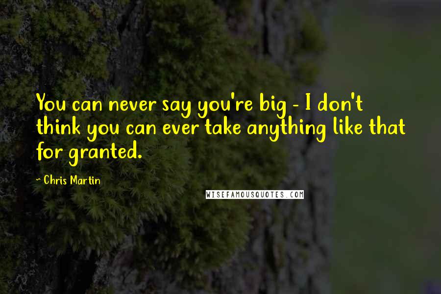 Chris Martin Quotes: You can never say you're big - I don't think you can ever take anything like that for granted.