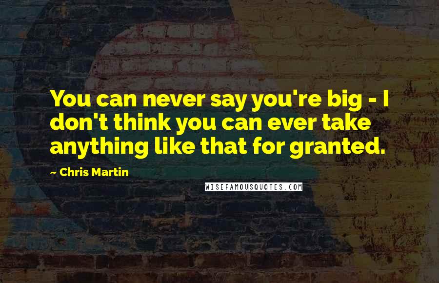 Chris Martin Quotes: You can never say you're big - I don't think you can ever take anything like that for granted.
