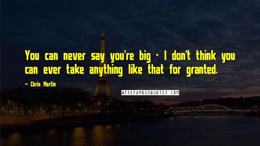 Chris Martin Quotes: You can never say you're big - I don't think you can ever take anything like that for granted.