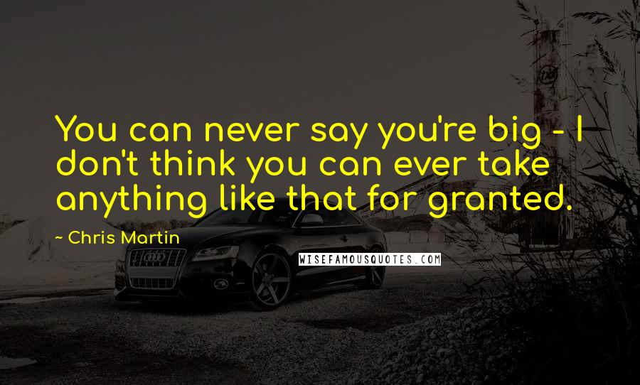 Chris Martin Quotes: You can never say you're big - I don't think you can ever take anything like that for granted.