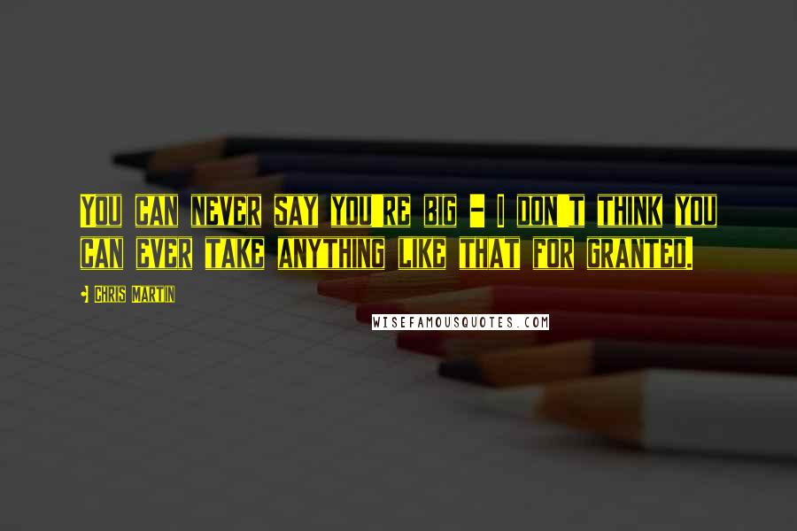 Chris Martin Quotes: You can never say you're big - I don't think you can ever take anything like that for granted.