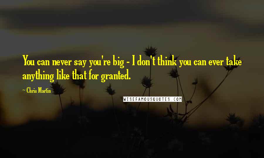 Chris Martin Quotes: You can never say you're big - I don't think you can ever take anything like that for granted.