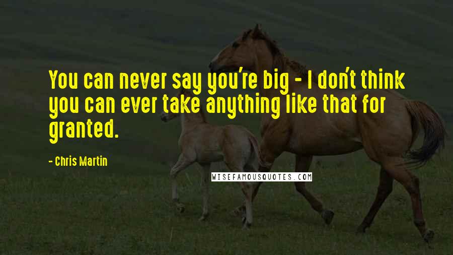 Chris Martin Quotes: You can never say you're big - I don't think you can ever take anything like that for granted.