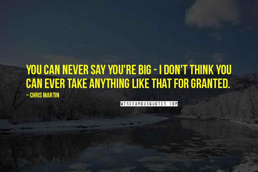 Chris Martin Quotes: You can never say you're big - I don't think you can ever take anything like that for granted.