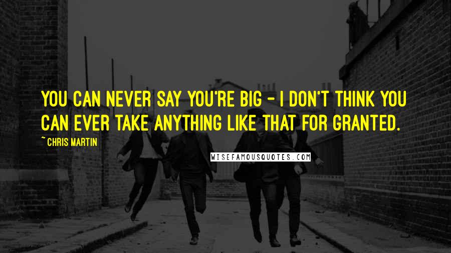 Chris Martin Quotes: You can never say you're big - I don't think you can ever take anything like that for granted.
